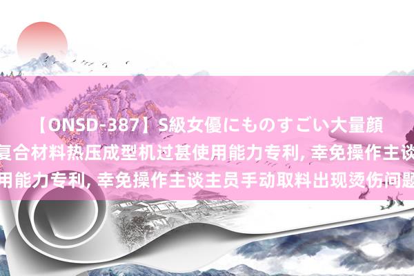 【ONSD-387】S級女優にものすごい大量顔射4時間 合锻智能肯求复合材料热压成型机过甚使用能力专利, 幸免操作主谈主员手动取料出现烫伤问题