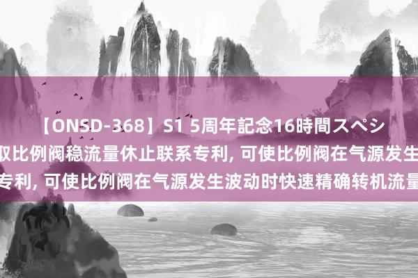 【ONSD-368】S1 5周年記念16時間スペシャル WHITE 鱼跃医疗获取比例阀稳流量休止联系专利, 可使比例阀在气源发生波动时快速精确转机流量