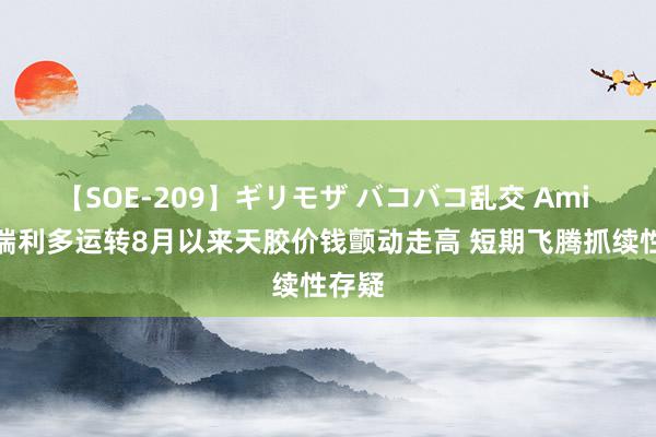 【SOE-209】ギリモザ バコバコ乱交 Ami 供应端利多运转8月以来天胶价钱颤动走高 短期飞腾抓续性存疑