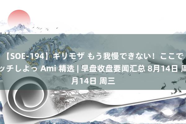 【SOE-194】ギリモザ もう我慢できない！ここでエッチしよっ Ami 精选 | 早盘收盘要闻汇总 8月14日 周三