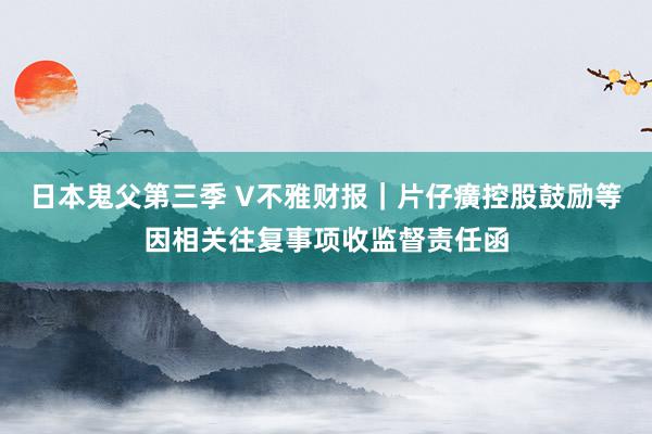 日本鬼父第三季 V不雅财报｜片仔癀控股鼓励等因相关往复事项收监督责任函