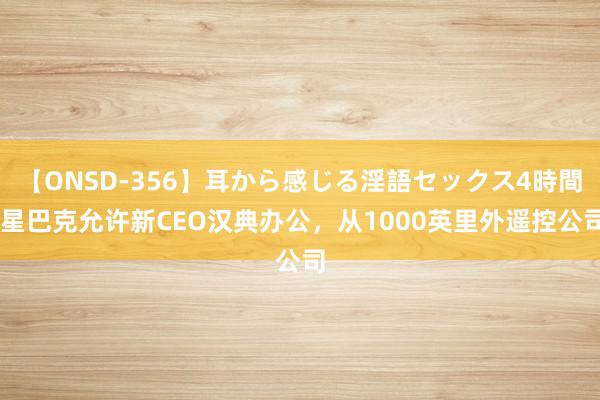 【ONSD-356】耳から感じる淫語セックス4時間 星巴克允许新CEO汉典办公，从1000英里外遥控公司