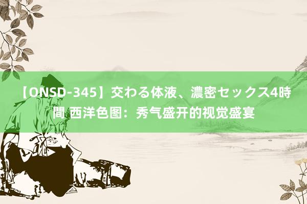 【ONSD-345】交わる体液、濃密セックス4時間 西洋色图：秀气盛开的视觉盛宴