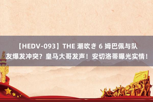 【HEDV-093】THE 潮吹き 6 姆巴佩与队友爆发冲突？皇马大哥发声！安切洛蒂曝光实情！