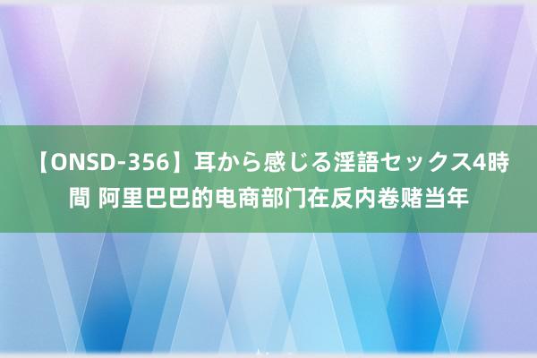 【ONSD-356】耳から感じる淫語セックス4時間 阿里巴巴的电商部门在反内卷赌当年