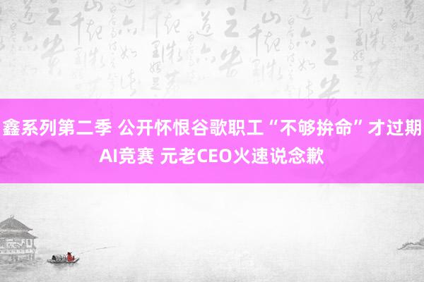 鑫系列第二季 公开怀恨谷歌职工“不够拚命”才过期AI竞赛 元老CEO火速说念歉