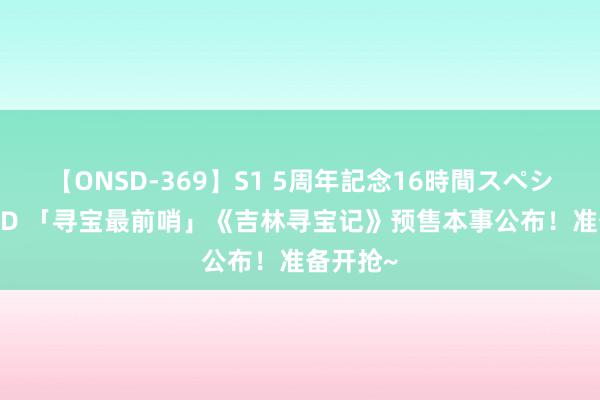 【ONSD-369】S1 5周年記念16時間スペシャル RED 「寻宝最前哨」《吉林寻宝记》预售本事公布！准备开抢~