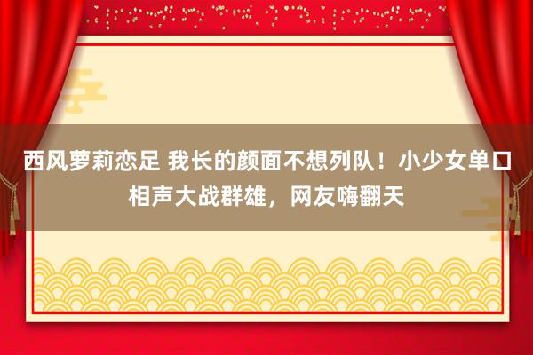 西风萝莉恋足 我长的颜面不想列队！小少女单口相声大战群雄，网友嗨翻天