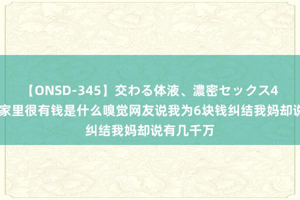 【ONSD-345】交わる体液、濃密セックス4時間 发现家里很有钱是什么嗅觉网友说我为6块钱纠结我妈却说有几千万