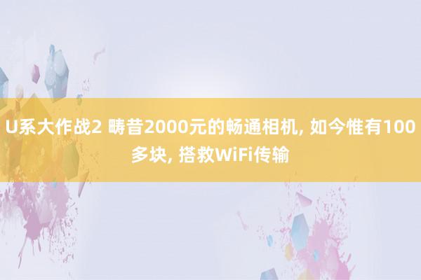 U系大作战2 畴昔2000元的畅通相机, 如今惟有100多块, 搭救WiFi传输