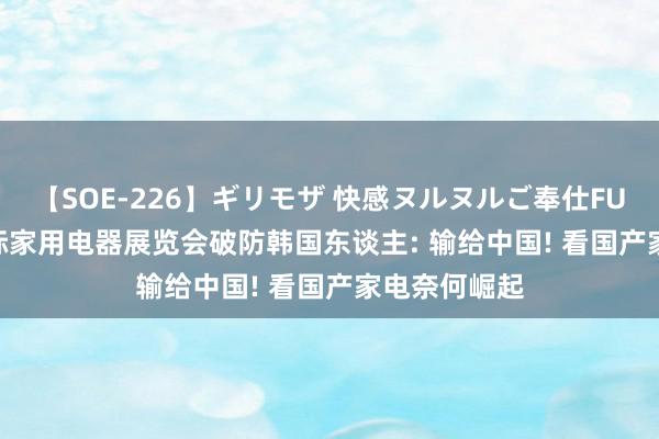 【SOE-226】ギリモザ 快感ヌルヌルご奉仕FUCK Ami 国际家用电器展览会破防韩国东谈主: 输给中国! 看国产家电奈何崛起