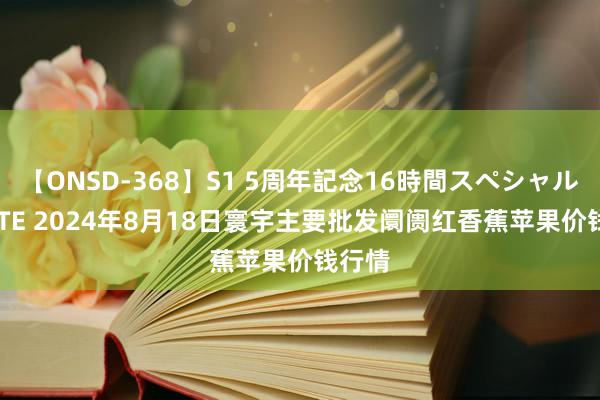 【ONSD-368】S1 5周年記念16時間スペシャル WHITE 2024年8月18日寰宇主要批发阛阓红香蕉苹果价钱行情