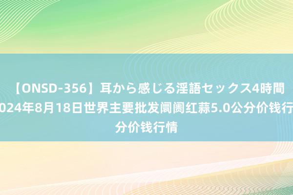 【ONSD-356】耳から感じる淫語セックス4時間 2024年8月18日世界主要批发阛阓红蒜5.0公分价钱行情