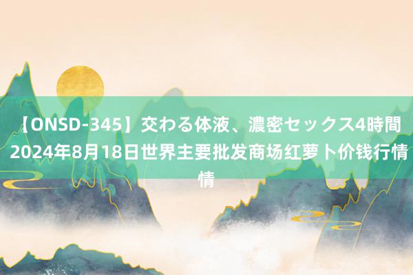 【ONSD-345】交わる体液、濃密セックス4時間 2024年8月18日世界主要批发商场红萝卜价钱行情