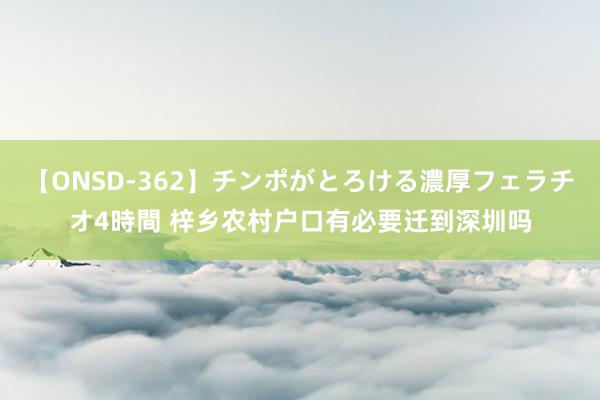 【ONSD-362】チンポがとろける濃厚フェラチオ4時間 梓乡农村户口有必要迁到深圳吗