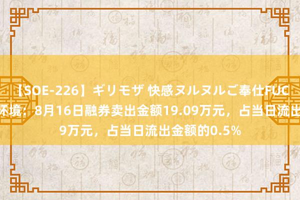 【SOE-226】ギリモザ 快感ヌルヌルご奉仕FUCK Ami 冰轮环境：8月16日融券卖出金额19.09万元，占当日流出金额的0.5%