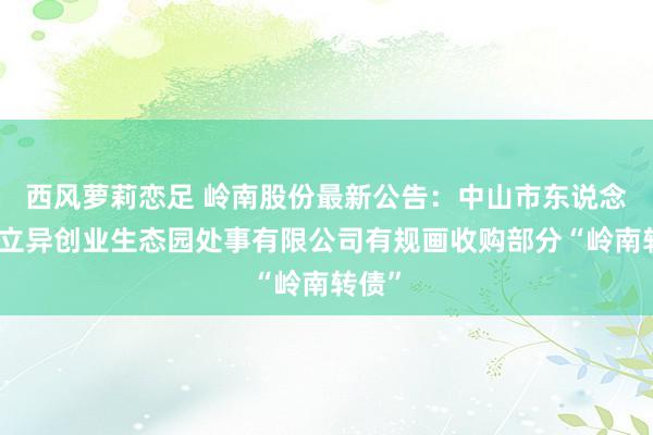 西风萝莉恋足 岭南股份最新公告：中山市东说念主才立异创业生态园处事有限公司有规画收购部分“岭南转债”