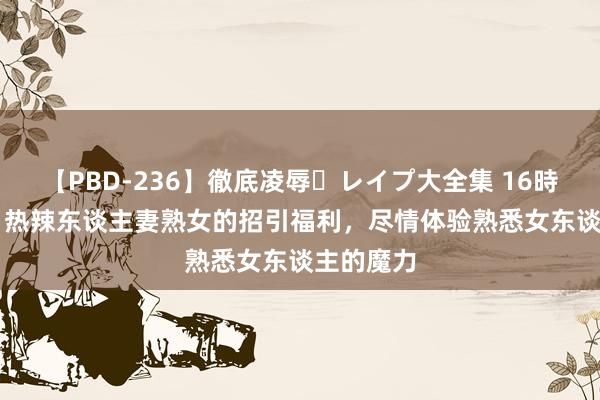 【PBD-236】徹底凌辱・レイプ大全集 16時間 第2集 热辣东谈主妻熟女的招引福利，尽情体验熟悉女东谈主的魔力