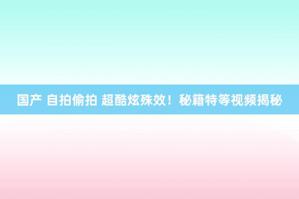 国产 自拍偷拍 超酷炫殊效！秘籍特等视频揭秘