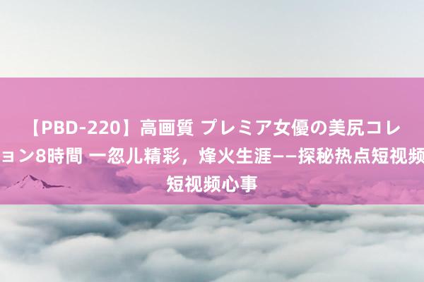 【PBD-220】高画質 プレミア女優の美尻コレクション8時間 一忽儿精彩，烽火生涯——探秘热点短视频心事