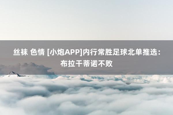 丝袜 色情 [小炮APP]内行常胜足球北单推选：布拉干蒂诺不败