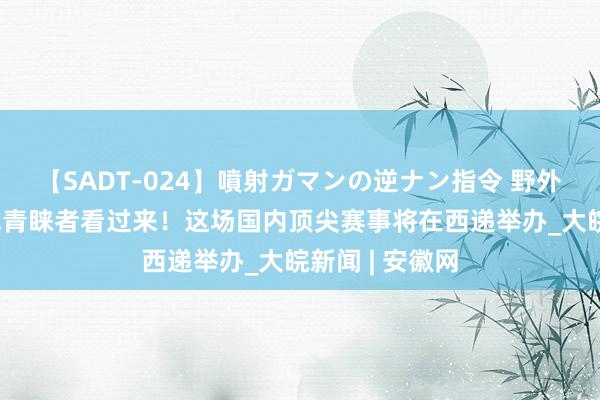 【SADT-024】噴射ガマンの逆ナン指令 野外浣腸悪戯 台球青睐者看过来！这场国内顶尖赛事将在西递举办_大皖新闻 | 安徽网