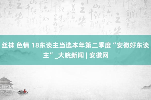 丝袜 色情 18东谈主当选本年第二季度“安徽好东谈主”_大皖新闻 | 安徽网