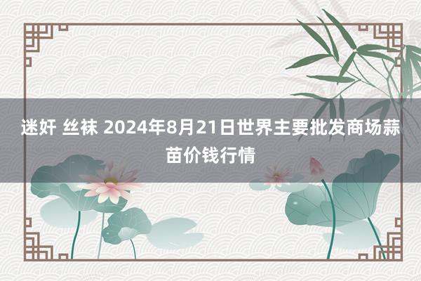 迷奸 丝袜 2024年8月21日世界主要批发商场蒜苗价钱行情