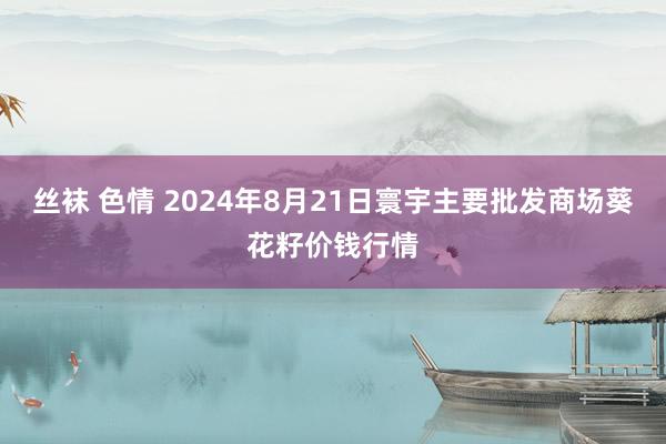 丝袜 色情 2024年8月21日寰宇主要批发商场葵花籽价钱行情