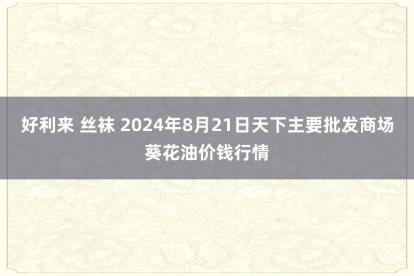 好利来 丝袜 2024年8月21日天下主要批发商场葵花油价钱行情