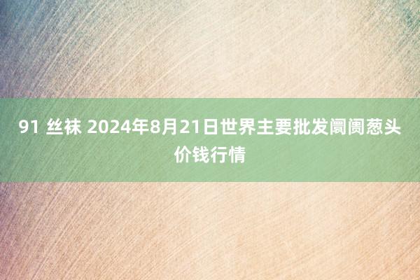 91 丝袜 2024年8月21日世界主要批发阛阓葱头价钱行情