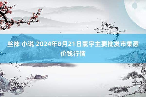 丝袜 小说 2024年8月21日寰宇主要批发市集葱价钱行情