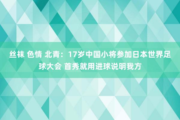 丝袜 色情 北青：17岁中国小将参加日本世界足球大会 首秀就用进球说明我方