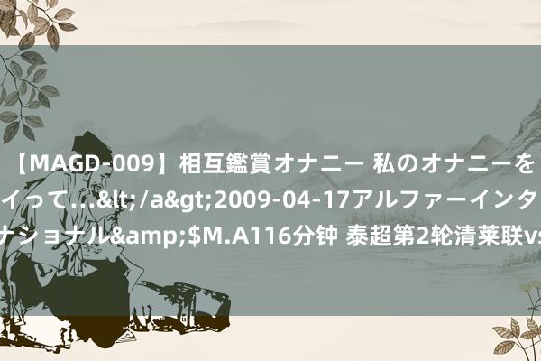 【MAGD-009】相互鑑賞オナニー 私のオナニーを見ながら、あなたもイって…</a>2009-04-17アルファーインターナショナル&$M.A116分钟 泰超第2轮清莱联vs泰港，郭田雨莫得参加大名单