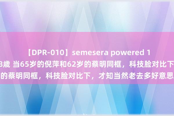 【DPR-010】semesera powered 10 ギャル女痴校生 リサ18歳 当65岁的倪萍和62岁的蔡明同框，科技脸对比下，才知当然老去多好意思