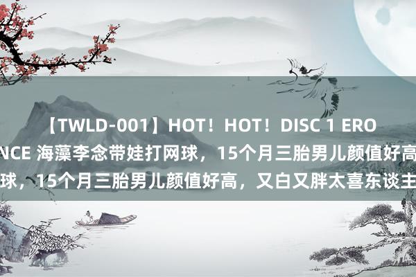 【TWLD-001】HOT！HOT！DISC 1 ERO-BODY BURNING DANCE 海藻李念带娃打网球，15个月三胎男儿颜值好高，又白又胖太喜东谈主