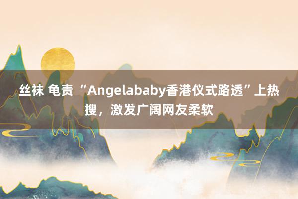 丝袜 龟责 “Angelababy香港仪式路透”上热搜，激发广阔网友柔软