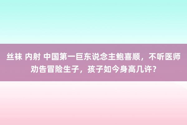 丝袜 内射 中国第一巨东说念主鲍喜顺，不听医师劝告冒险生子，孩子如今身高几许？