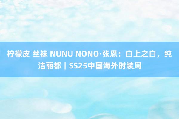 柠檬皮 丝袜 NUNU NONO·张恩：白上之白，纯洁丽都｜SS25中国海外时装周