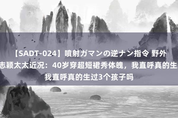 【SADT-024】噴射ガマンの逆ナン指令 野外浣腸悪戯 林志颖太太近况：40岁穿超短裙秀体魄，我直呼真的生过3个孩子吗