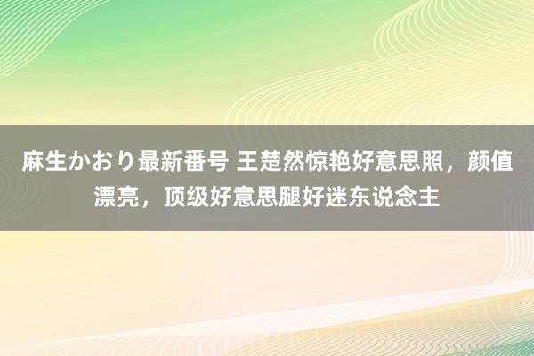 麻生かおり最新番号 王楚然惊艳好意思照，颜值漂亮，顶级好意思腿好迷东说念主