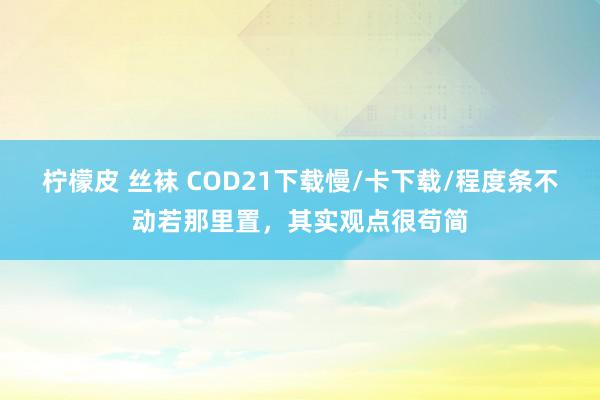 柠檬皮 丝袜 COD21下载慢/卡下载/程度条不动若那里置，其实观点很苟简