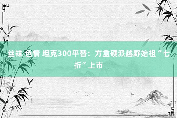 丝袜 色情 坦克300平替：方盒硬派越野始祖“七折”上市