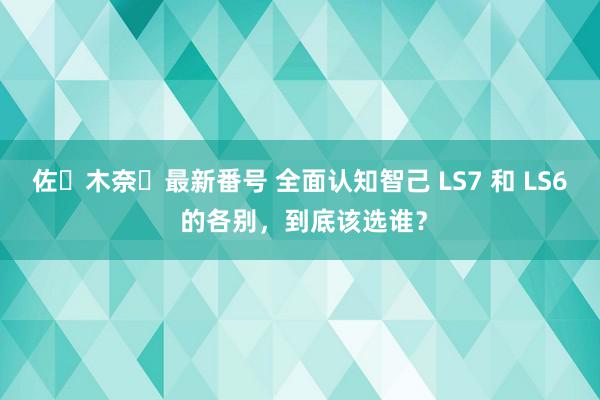 佐々木奈々最新番号 全面认知智己 LS7 和 LS6 的各别，到底该选谁？