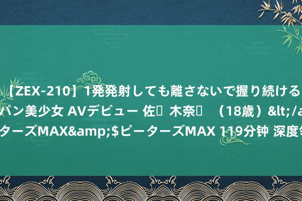 【ZEX-210】1発発射しても離さないで握り続けるチ○ポ大好きパイパン美少女 AVデビュー 佐々木奈々 （18歳）</a>2014-01-15ピーターズMAX&$ピーターズMAX 119分钟 深度领悟启源 06 开拓价十分背后的意旨地点