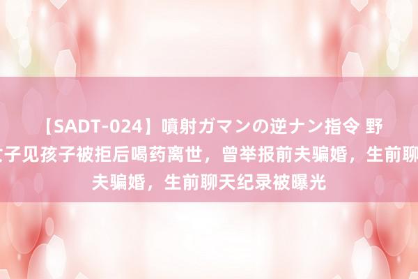 【SADT-024】噴射ガマンの逆ナン指令 野外浣腸悪戯 女子见孩子被拒后喝药离世，曾举报前夫骗婚，生前聊天纪录被曝光