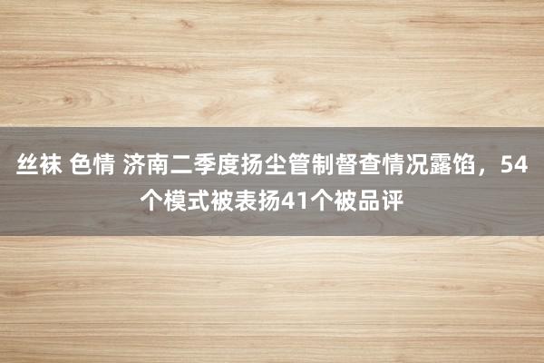 丝袜 色情 济南二季度扬尘管制督查情况露馅，54个模式被表扬41个被品评