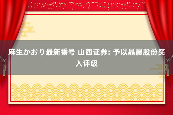 麻生かおり最新番号 山西证券: 予以晶晨股份买入评级