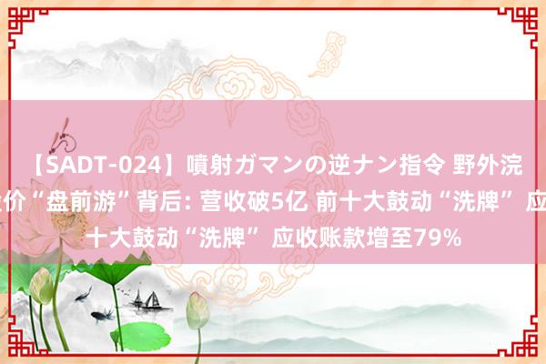 【SADT-024】噴射ガマンの逆ナン指令 野外浣腸悪戯 太辰光股价“盘前游”背后: 营收破5亿 前十大鼓动“洗牌” 应收账款增至79%