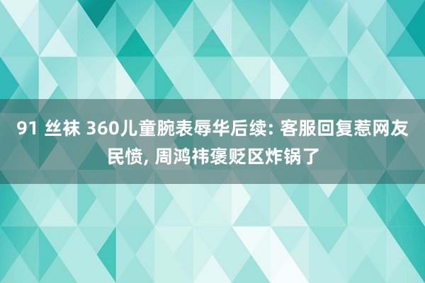 91 丝袜 360儿童腕表辱华后续: 客服回复惹网友民愤, 周鸿祎褒贬区炸锅了